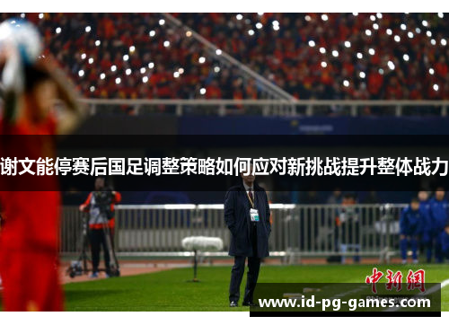 谢文能停赛后国足调整策略如何应对新挑战提升整体战力