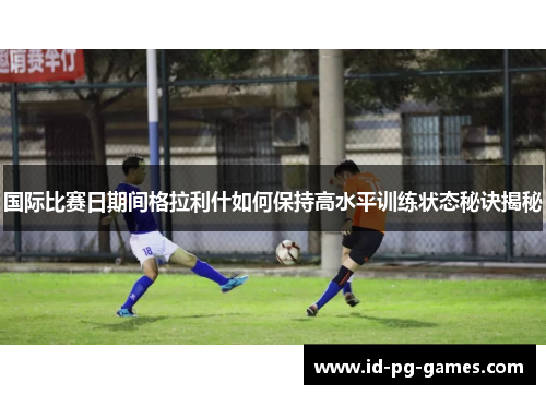 国际比赛日期间格拉利什如何保持高水平训练状态秘诀揭秘