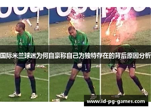 国际米兰球迷为何自豪称自己为独特存在的背后原因分析