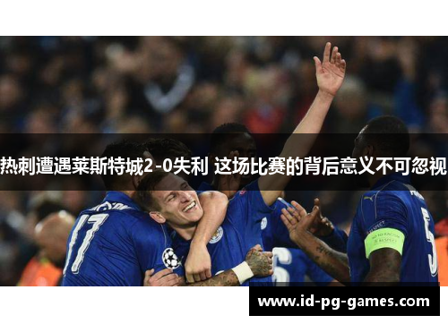 热刺遭遇莱斯特城2-0失利 这场比赛的背后意义不可忽视 热刺遭遇莱斯特城2-0失利 这场比赛的背后意义不可忽视
